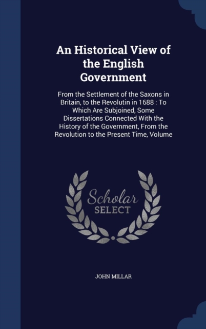 An Historical View of the English Government : From the Settlement of the Saxons in Britain, to the Revolutin in 1688: To Which Are Subjoined, Some Dissertations Connected with the History of the Gove, Hardback Book