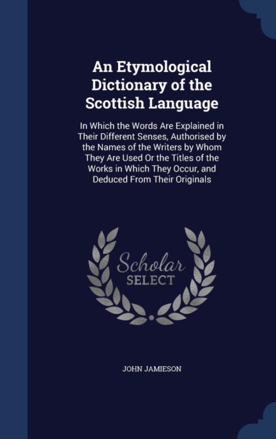 An Etymological Dictionary of the Scottish Language : In Which the Words Are Explained in Their Different Senses, Authorised by the Names of the Writers by Whom They Are Used or the Titles of the Work, Hardback Book
