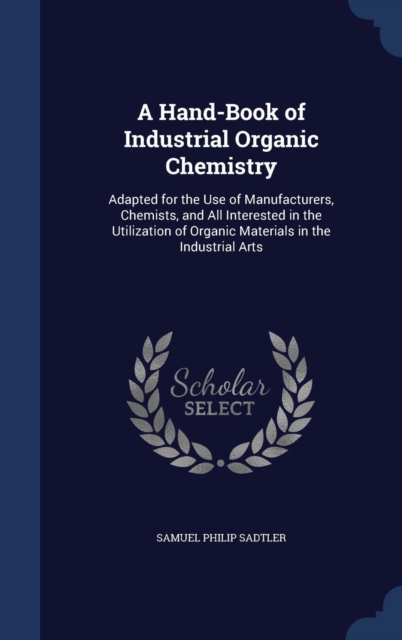 A Hand-Book of Industrial Organic Chemistry : Adapted for the Use of Manufacturers, Chemists, and All Interested in the Utilization of Organic Materials in the Industrial Arts, Hardback Book