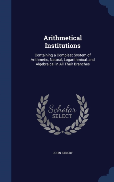Arithmetical Institutions : Containing a Compleat System of Arithmetic, Natural, Logarithmical, and Algebraical in All Their Branches, Hardback Book