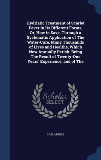 Hydriatic Treatment of Scarlet Fever in Its Different Forms, Or, How to Save, Through a Systematic Application of the Water-Cure, Many Thousands of Lives and Healths, Which Now Annually Perish. Being, Hardback Book
