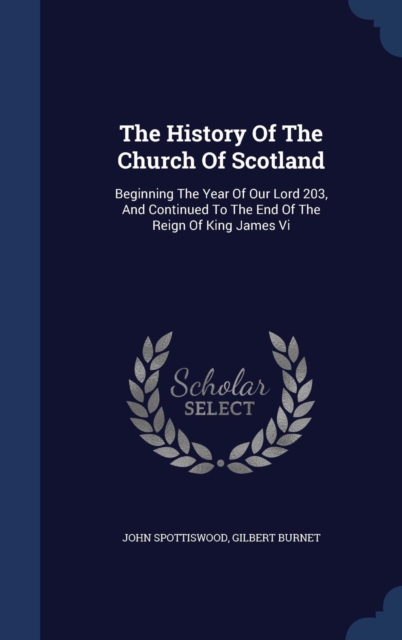 The History of the Church of Scotland : Beginning the Year of Our Lord 203, and Continued to the End of the Reign of King James VI, Hardback Book