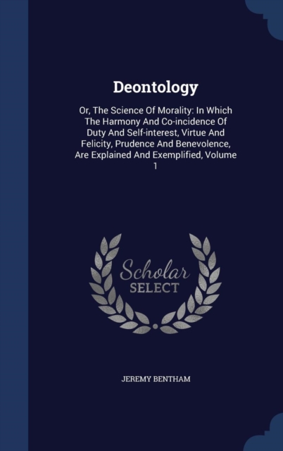 Deontology : Or, the Science of Morality: In Which the Harmony and Co-Incidence of Duty and Self-Interest, Virtue and Felicity, Prudence and Benevolence, Are Explained and Exemplified; Volume 1, Hardback Book