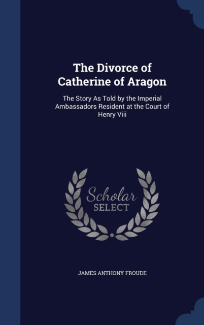 The Divorce of Catherine of Aragon : The Story as Told by the Imperial Ambassadors Resident at the Court of Henry VIII, Hardback Book