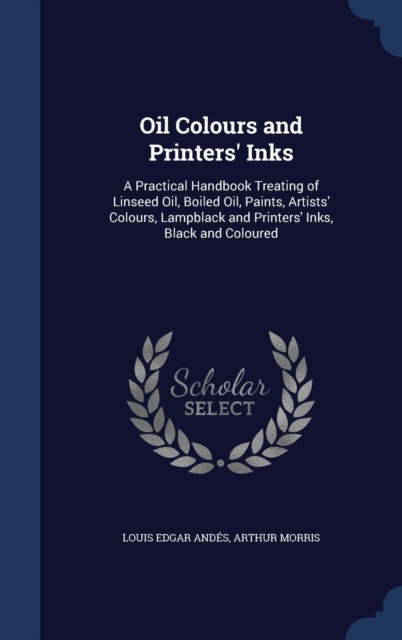 Oil Colours and Printers' Inks : A Practical Handbook Treating of Linseed Oil, Boiled Oil, Paints, Artists' Colours, Lampblack and Printers' Inks, Black and Coloured, Hardback Book
