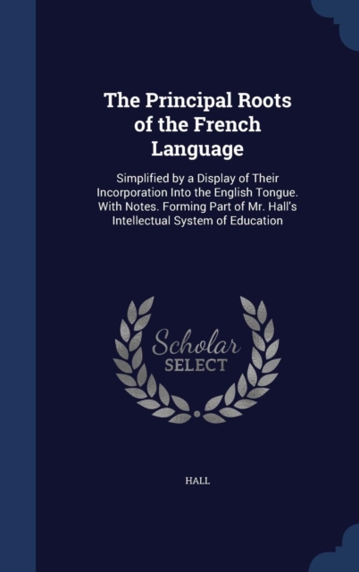 The Principal Roots of the French Language : Simplified by a Display of Their Incorporation Into the English Tongue. with Notes. Forming Part of Mr. Hall's Intellectual System of Education, Hardback Book