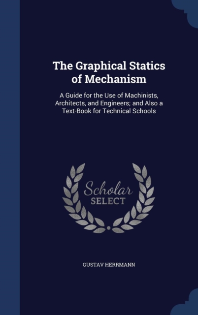 The Graphical Statics of Mechanism : A Guide for the Use of Machinists, Architects, and Engineers; And Also a Text-Book for Technical Schools, Hardback Book