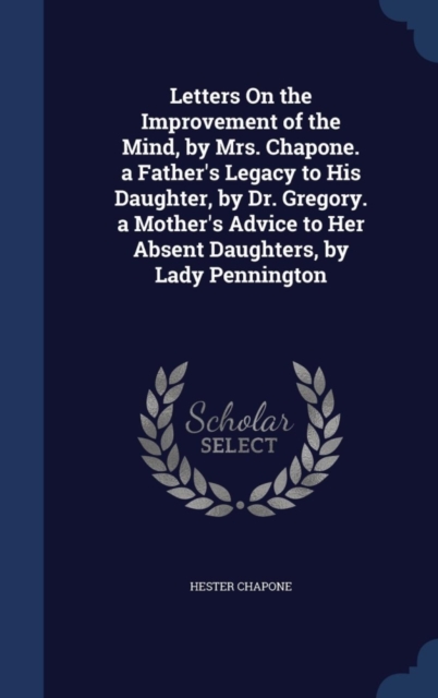Letters on the Improvement of the Mind, by Mrs. Chapone. a Father's Legacy to His Daughter, by Dr. Gregory. a Mother's Advice to Her Absent Daughters, by Lady Pennington, Hardback Book