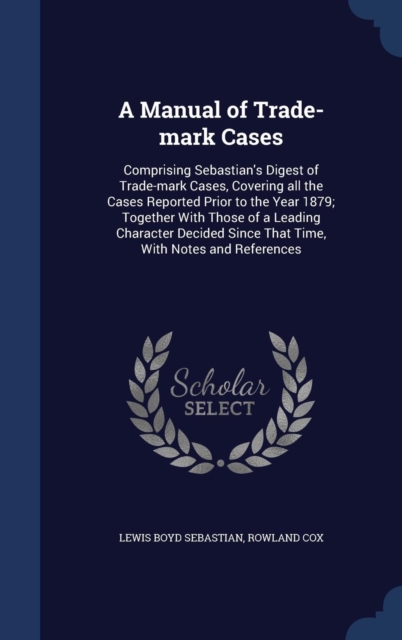 A Manual of Trade-Mark Cases : Comprising Sebastian's Digest of Trade-Mark Cases, Covering All the Cases Reported Prior to the Year 1879; Together with Those of a Leading Character Decided Since That, Hardback Book