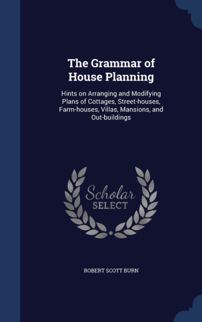 The Grammar of House Planning : Hints on Arranging and Modifying Plans of Cottages, Street-Houses, Farm-Houses, Villas, Mansions, and Out-Buildings, Hardback Book