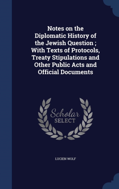 Notes on the Diplomatic History of the Jewish Question : With Texts of Protocols, Treaty Stipulations and Other Public Acts and Official Documents, Hardback Book