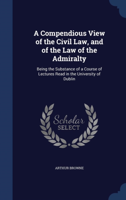 A Compendious View of the Civil Law, and of the Law of the Admiralty : Being the Substance of a Course of Lectures Read in the University of Dublin, Hardback Book