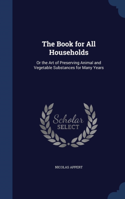 The Book for All Households : Or the Art of Preserving Animal and Vegetable Substances for Many Years, Hardback Book