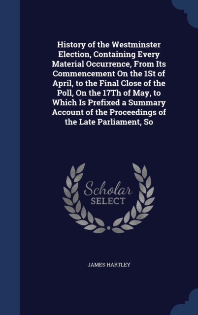 History of the Westminster Election, Containing Every Material Occurrence, from Its Commencement on the 1st of April, to the Final Close of the Poll, on the 17th of May, to Which Is Prefixed a Summary, Hardback Book