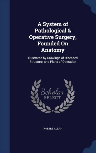 A System of Pathological & Operative Surgery, Founded on Anatomy : Illustrated by Drawings of Diseased Structure, and Plans of Operation, Hardback Book