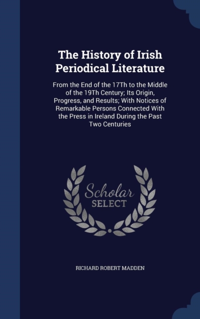 The History of Irish Periodical Literature : From the End of the 17th to the Middle of the 19th Century; Its Origin, Progress, and Results; With Notices of Remarkable Persons Connected with the Press, Hardback Book