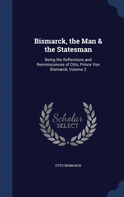 Bismarck, the Man & the Statesman : Being the Reflections and Reminiscences of Otto, Prince Von Bismarck; Volume 2, Hardback Book