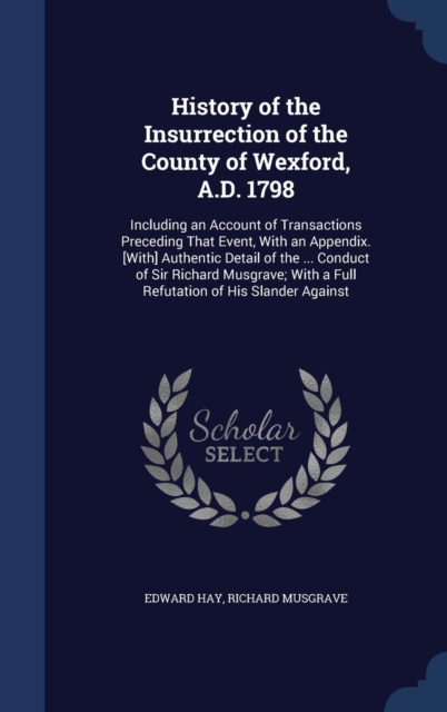 History of the Insurrection of the County of Wexford, A.D. 1798 : Including an Account of Transactions Preceding That Event, with an Appendix. [With] Authentic Detail of the ... Conduct of Sir Richard, Hardback Book
