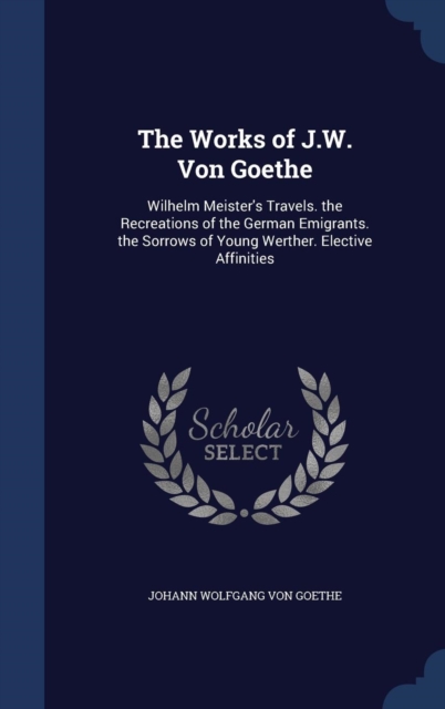 The Works of J.W. Von Goethe : Wilhelm Meister's Travels. the Recreations of the German Emigrants. the Sorrows of Young Werther. Elective Affinities, Hardback Book