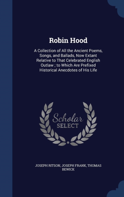 Robin Hood : A Collection of All the Ancient Poems, Songs, and Ballads, Now Extant Relative to That Celebrated English Outlaw; To Which Are Prefixed Historical Anecdotes of His Life, Hardback Book