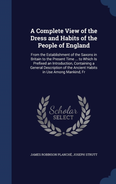 A Complete View of the Dress and Habits of the People of England : From the Establishment of the Saxons in Britain to the Present Time ... to Which Is Prefixed an Introduction, Containing a General De, Hardback Book