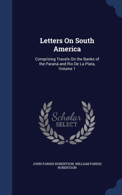 Letters on South America : Comprising Travels on the Banks of the Parana and Rio de La Plata, Volume 1, Hardback Book