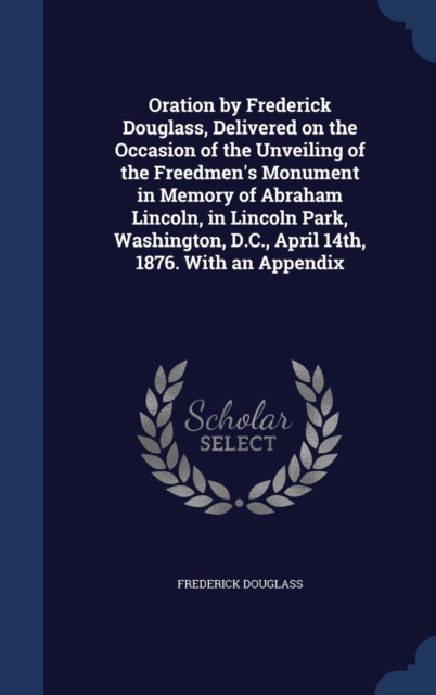 Oration by Frederick Douglass, Delivered on the Occasion of the Unveiling of the Freedmen's Monument in Memory of Abraham Lincoln, in Lincoln Park, Washington, D.C., April 14th, 1876. with an Appendix, Hardback Book