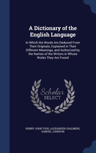 A Dictionary of the English Language : In Which the Words Are Deduced from Their Originals, Explained in Their Different Meanings, and Authorized by the Names of the Writers in Whose Works They Are Fo, Hardback Book