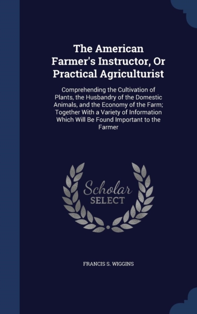 The American Farmer's Instructor, or Practical Agriculturist : Comprehending the Cultivation of Plants, the Husbandry of the Domestic Animals, and the Economy of the Farm; Together with a Variety of I, Hardback Book