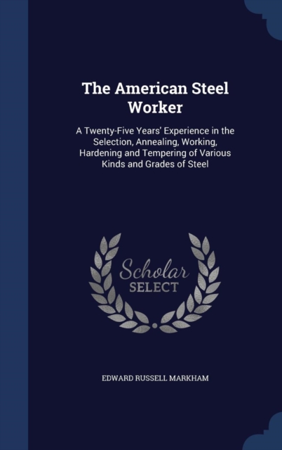 The American Steel Worker : A Twenty-Five Years' Experience in the Selection, Annealing, Working, Hardening and Tempering of Various Kinds and Grades of Steel, Hardback Book