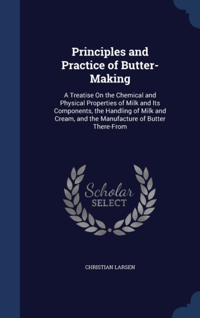 Principles and Practice of Butter-Making : A Treatise on the Chemical and Physical Properties of Milk and Its Components, the Handling of Milk and Cream, and the Manufacture of Butter There-From, Hardback Book