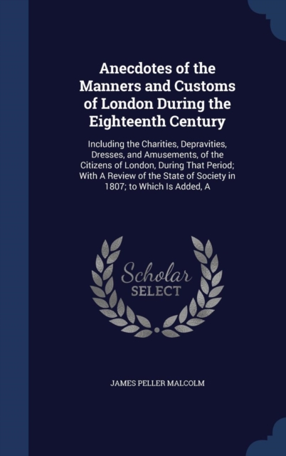 Anecdotes of the Manners and Customs of London During the Eighteenth Century : Including the Charities, Depravities, Dresses, and Amusements, of the Citizens of London, During That Period; With a Revi, Hardback Book