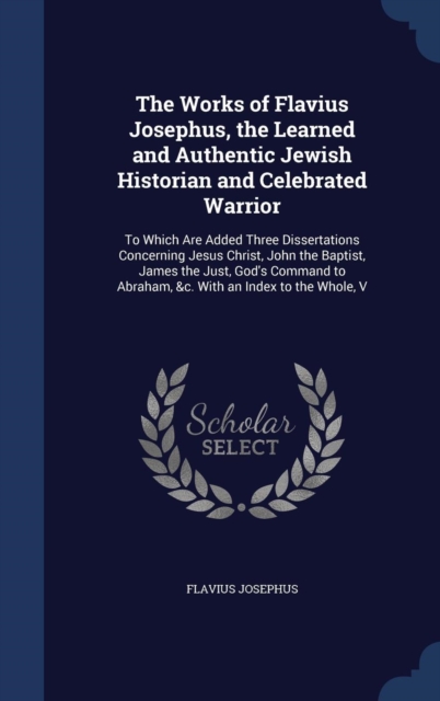 The Works of Flavius Josephus, the Learned and Authentic Jewish Historian and Celebrated Warrior : To Which Are Added Three Dissertations Concerning Jesus Christ, John the Baptist, James the Just, God, Hardback Book