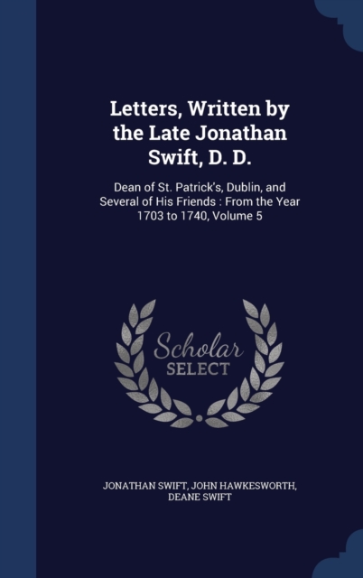 Letters, Written by the Late Jonathan Swift, D. D. : Dean of St. Patrick's, Dublin, and Several of His Friends: From the Year 1703 to 1740, Volume 5, Hardback Book