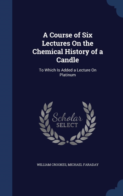 A Course of Six Lectures on the Chemical History of a Candle : To Which Is Added a Lecture on Platinum, Hardback Book