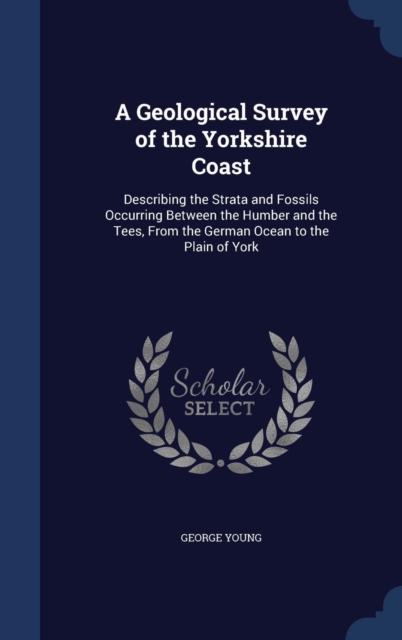 A Geological Survey of the Yorkshire Coast : Describing the Strata and Fossils Occurring Between the Humber and the Tees, from the German Ocean to the Plain of York, Hardback Book
