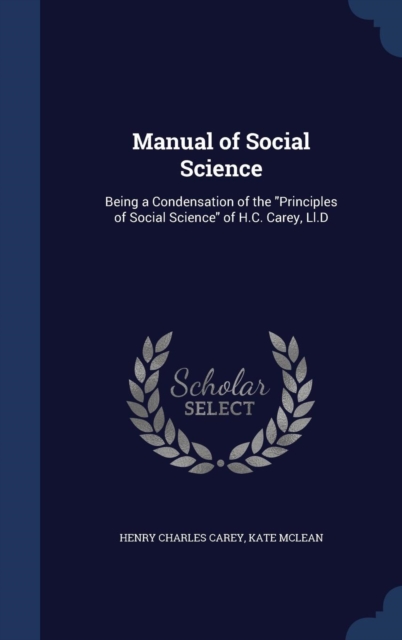 Manual of Social Science : Being a Condensation of the Principles of Social Science of H.C. Carey, LL.D, Hardback Book