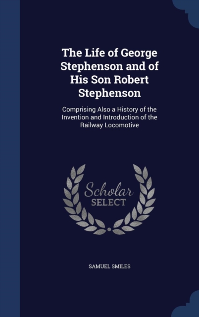 The Life of George Stephenson and of His Son Robert Stephenson : Comprising Also a History of the Invention and Introduction of the Railway Locomotive, Hardback Book