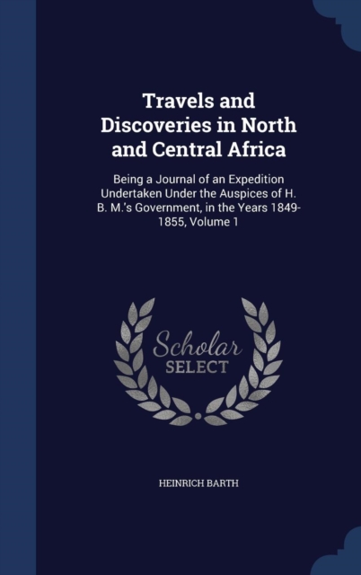 Travels and Discoveries in North and Central Africa : Being a Journal of an Expedition Undertaken Under the Auspices of H. B. M.'s Government, in the Years 1849-1855, Volume 1, Hardback Book