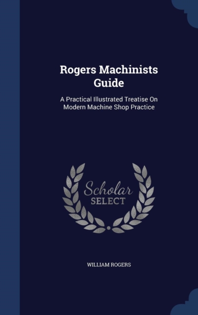 Rogers Machinists Guide : A Practical Illustrated Treatise on Modern Machine Shop Practice, Hardback Book