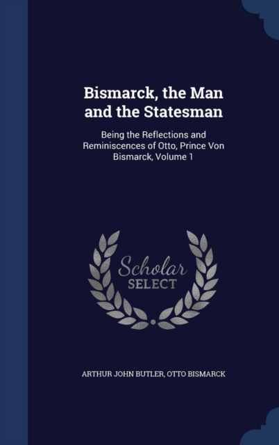 Bismarck, the Man and the Statesman : Being the Reflections and Reminiscences of Otto, Prince Von Bismarck; Volume 1, Hardback Book