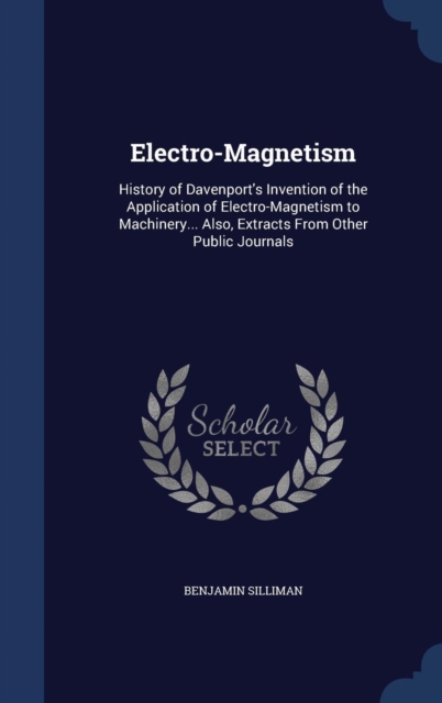 Electro-Magnetism : History of Davenport's Invention of the Application of Electro-Magnetism to Machinery... Also, Extracts from Other Public Journals, Hardback Book