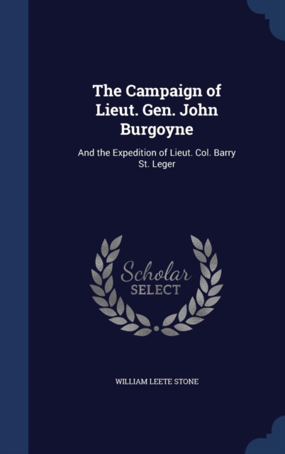 The Campaign of Lieut. Gen. John Burgoyne : And the Expedition of Lieut. Col. Barry St. Leger, Hardback Book