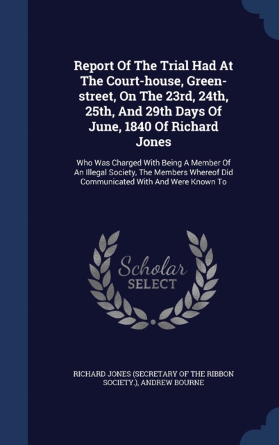 Report of the Trial Had at the Court-House, Green-Street, on the 23rd, 24th, 25th, and 29th Days of June, 1840 of Richard Jones : Who Was Charged with Being a Member of an Illegal Society, the Members, Hardback Book