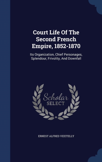 Court Life of the Second French Empire, 1852-1870 : Its Organization, Chief Personages, Splendour, Frivolity, and Downfall, Hardback Book