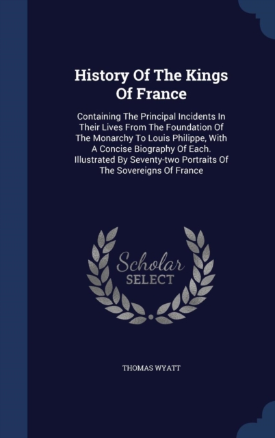 History of the Kings of France : Containing the Principal Incidents in Their Lives from the Foundation of the Monarchy to Louis Philippe, with a Concise Biography of Each. Illustrated by Seventy-Two P, Hardback Book