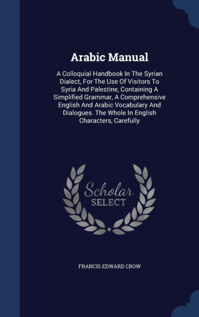 Arabic Manual : A Colloquial Handbook in the Syrian Dialect, for the Use of Visitors to Syria and Palestine, Containing a Simplified Grammar, a Comprehensive English and Arabic Vocabulary and Dialogue, Hardback Book