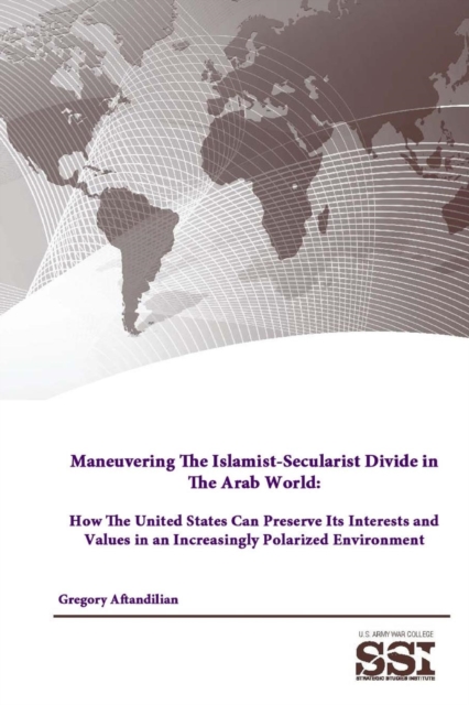 Maneuvering the Islamist-Secularist Divide in the Arab World: How the United States Can Preserve its Interests and Values in an Increasingly Polarized Environment, Paperback / softback Book