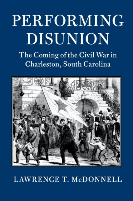 Performing Disunion : The Coming of the Civil War in Charleston, South Carolina, Paperback / softback Book