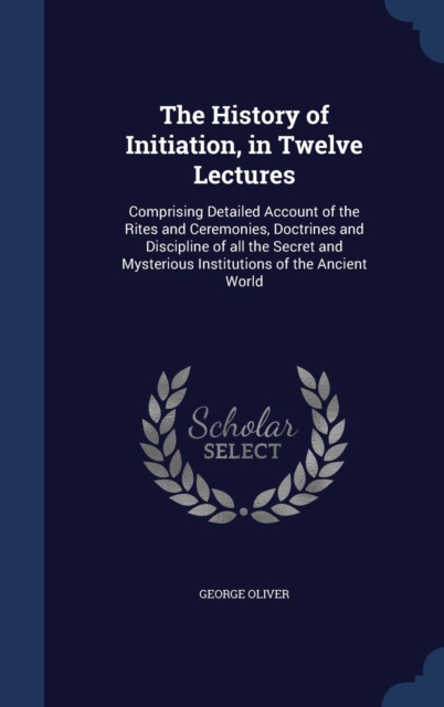 The History of Initiation, in Twelve Lectures : Comprising Detailed Account of the Rites and Ceremonies, Doctrines and Discipline of All the Secret and Mysterious Institutions of the Ancient World, Hardback Book
